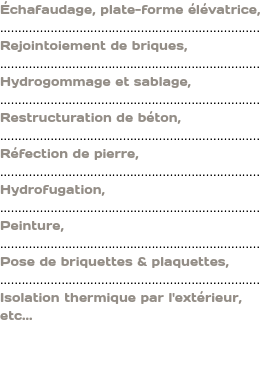Échafaudage, plate-forme élévatrice, ........................................................................ Rejointoiement de briques, ........................................................................ Hydrogommage et sablage, ........................................................................ Restructuration de béton, ........................................................................ Réfection de pierre, ........................................................................ Hydrofugation, ........................................................................ Peinture, ........................................................................ Pose de briquettes & plaquettes, ........................................................................ Isolation thermique par l'extérieur, etc... 